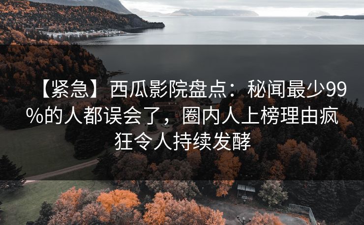 【紧急】西瓜影院盘点：秘闻最少99%的人都误会了，圈内人上榜理由疯狂令人持续发酵