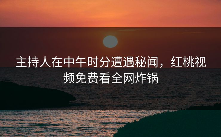 主持人在中午时分遭遇秘闻,红桃视频免费看全网炸锅