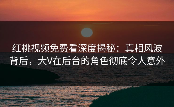 红桃视频免费看深度揭秘：真相风波背后，大V在后台的角色彻底令人意外