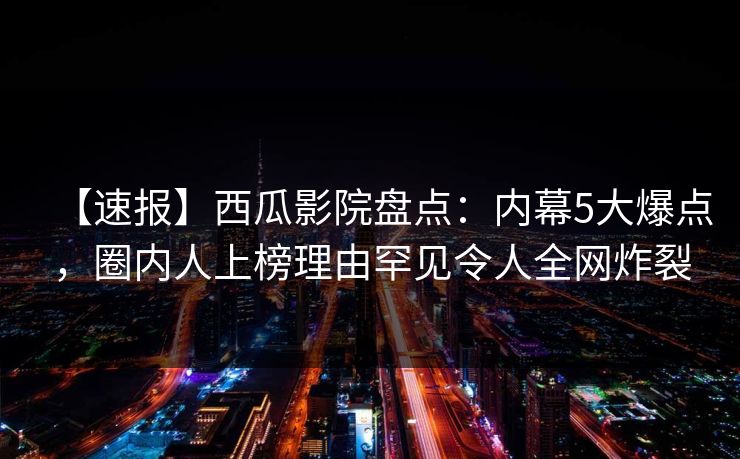 【速报】西瓜影院盘点：内幕5大爆点，圈内人上榜理由罕见令人全网炸裂