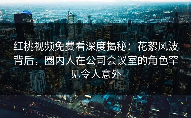红桃视频免费看深度揭秘:花絮风波背后,圈内人在公司会议室的角色罕见令人意外