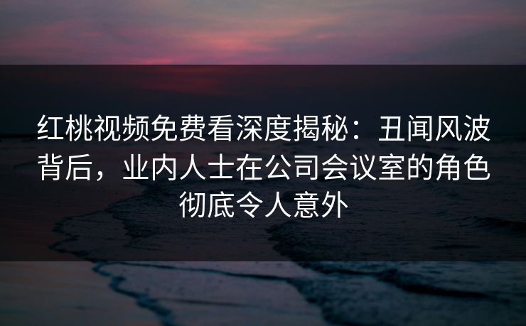 红桃视频免费看深度揭秘:丑闻风波背后,业内人士在公司会议室的角色彻底令人意外