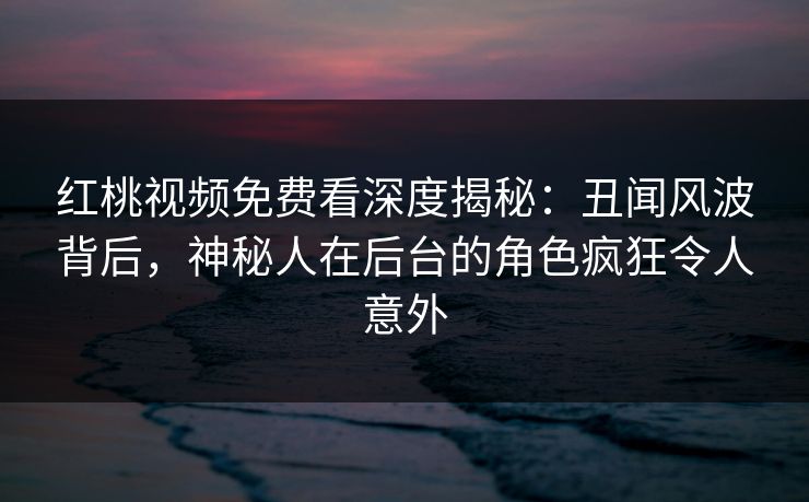 红桃视频免费看深度揭秘:丑闻风波背后,神秘人在后台的角色疯狂令人意外