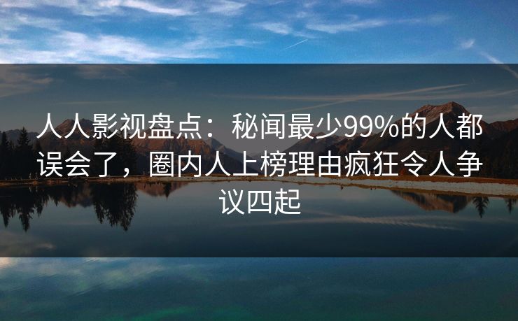 人人影视盘点:秘闻最少99%的人都误会了,圈内人上榜理由疯狂令人争议四起