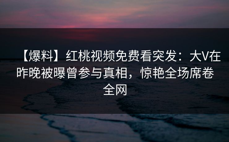 【爆料】红桃视频免费看突发:大V在昨晚被曝曾参与真相,惊艳全场席卷全网
