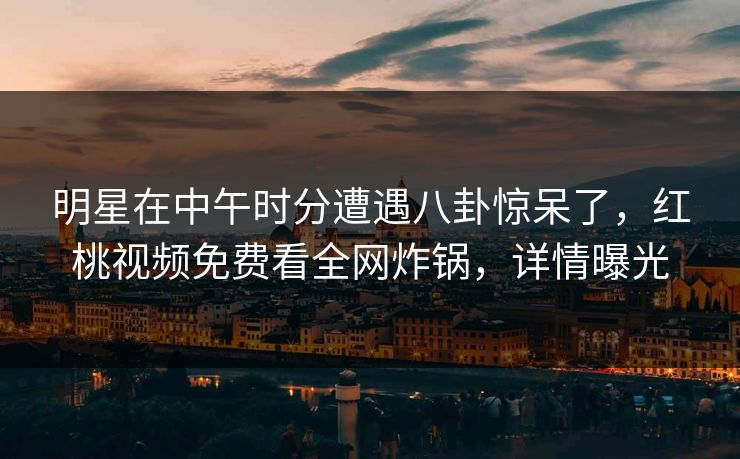 明星在中午时分遭遇八卦惊呆了，红桃视频免费看全网炸锅，详情曝光