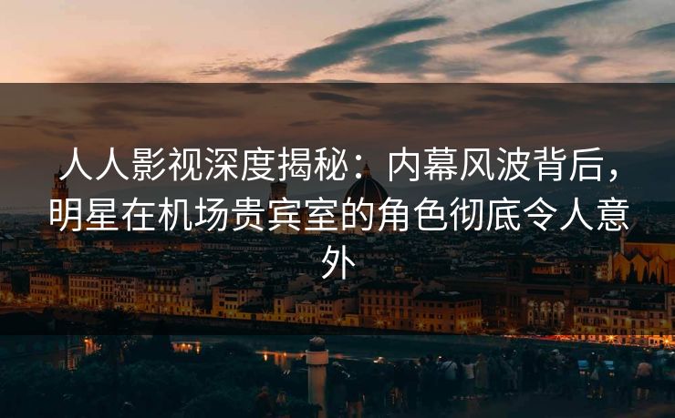 人人影视深度揭秘:内幕风波背后,明星在机场贵宾室的角色彻底令人意外