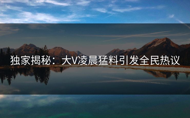 独家揭秘：大V凌晨猛料引发全民热议
