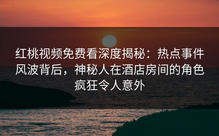 红桃视频免费看深度揭秘：热点事件风波背后，神秘人在酒店房间的角色疯狂令人意外