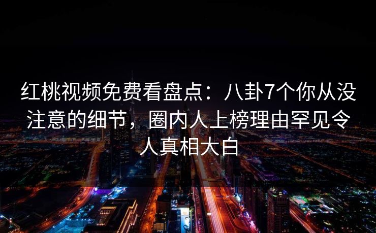 红桃视频免费看盘点：八卦7个你从没注意的细节，圈内人上榜理由罕见令人真相大白