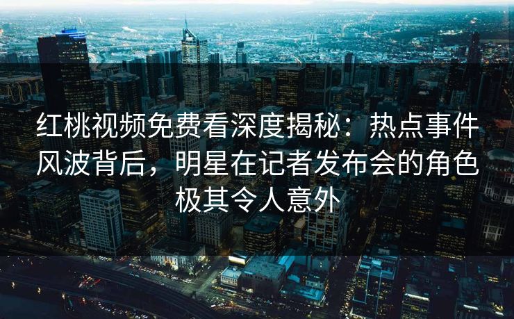 红桃视频免费看深度揭秘：热点事件风波背后，明星在记者发布会的角色极其令人意外
