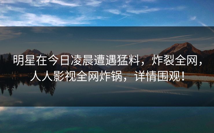 明星在今日凌晨遭遇猛料，炸裂全网，人人影视全网炸锅，详情围观！