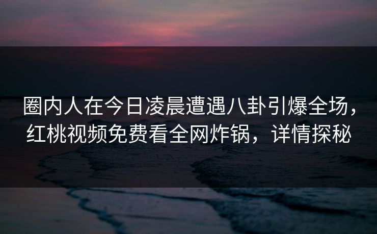 圈内人在今日凌晨遭遇八卦引爆全场，红桃视频免费看全网炸锅，详情探秘