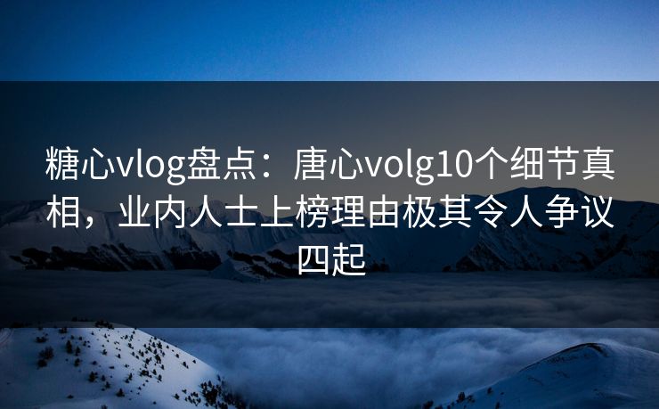 糖心vlog盘点：唐心volg10个细节真相，业内人士上榜理由极其令人争议四起