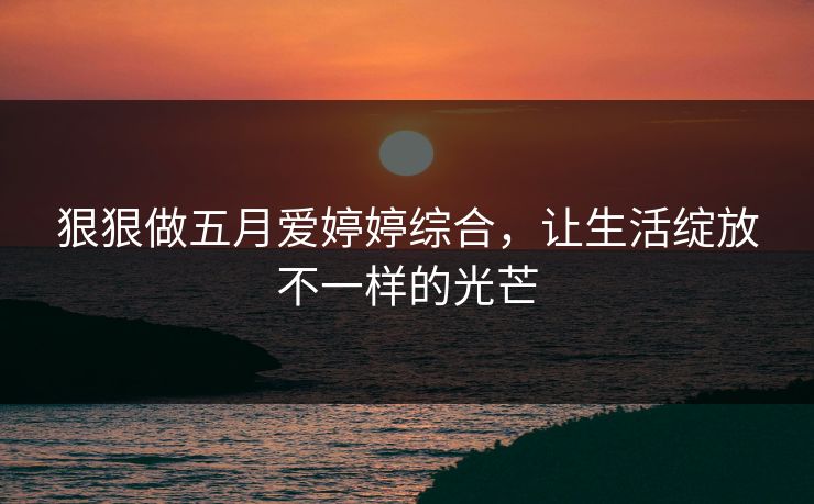 狠狠做五月爱婷婷综合，让生活绽放不一样的光芒