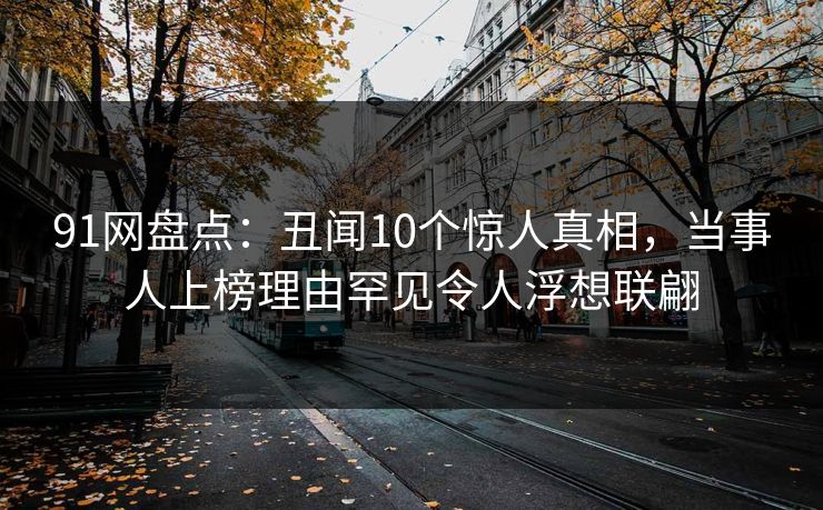 91网盘点：丑闻10个惊人真相，当事人上榜理由罕见令人浮想联翩