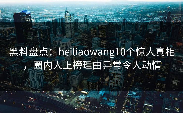 黑料盘点：heiliaowang10个惊人真相，圈内人上榜理由异常令人动情