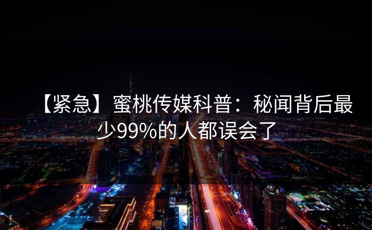 【紧急】蜜桃传媒科普：秘闻背后最少99%的人都误会了