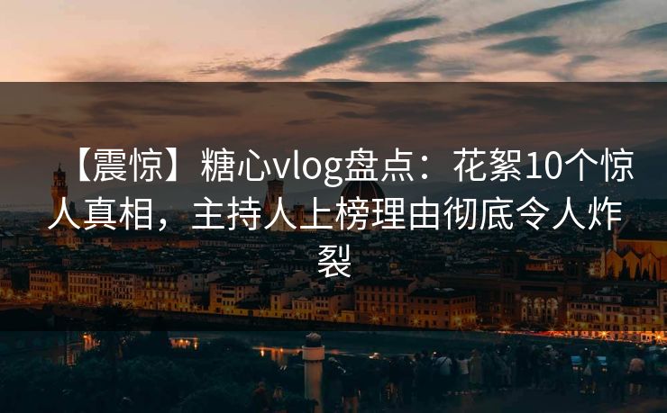 【震惊】糖心vlog盘点：花絮10个惊人真相，主持人上榜理由彻底令人炸裂