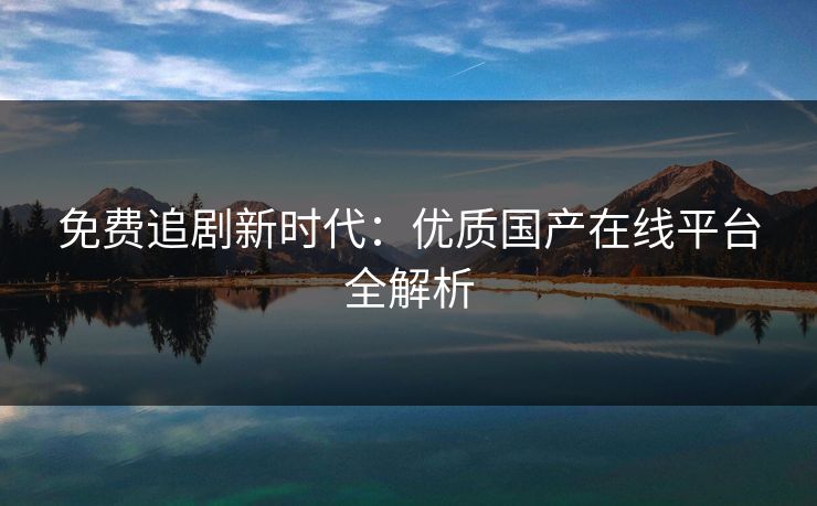 免费追剧新时代：优质国产在线平台全解析