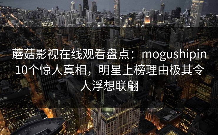 蘑菇影视在线观看盘点：mogushipin10个惊人真相，明星上榜理由极其令人浮想联翩