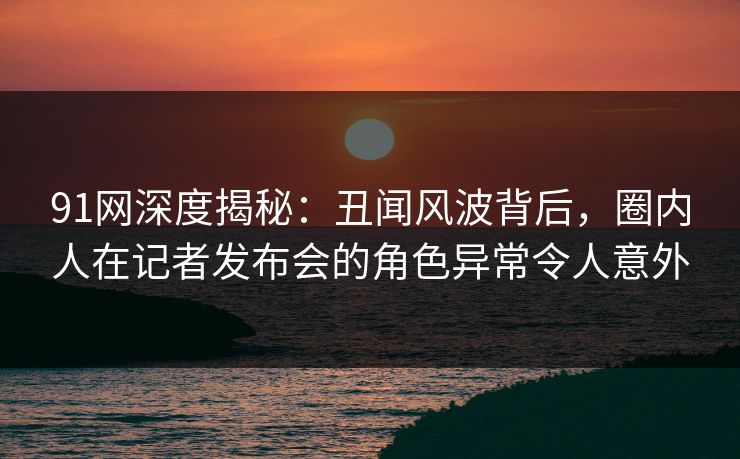 91网深度揭秘：丑闻风波背后，圈内人在记者发布会的角色异常令人意外