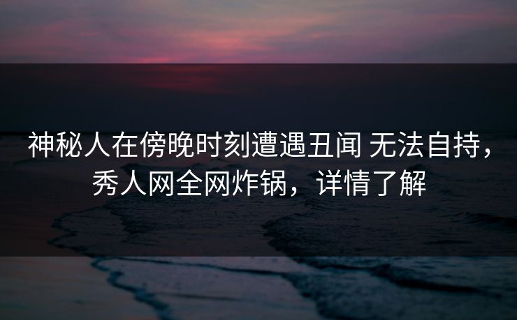 神秘人在傍晚时刻遭遇丑闻 无法自持，秀人网全网炸锅，详情了解