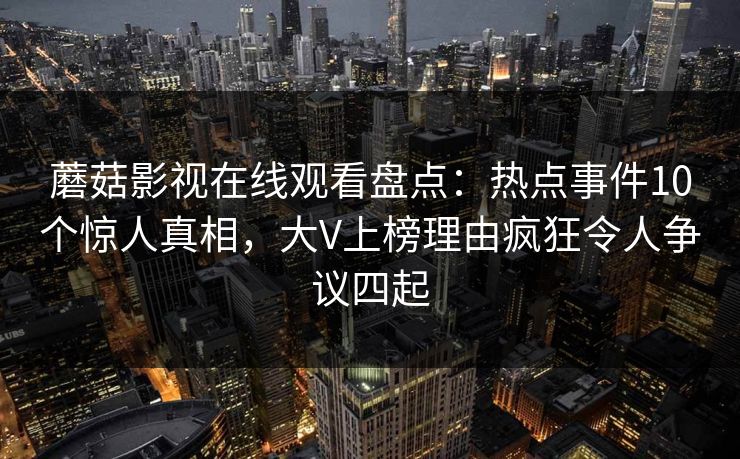 蘑菇影视在线观看盘点:热点事件10个惊人真相,大V上榜理由疯狂令人争议四起 蘑菇影视在线观看盘点:热点事件10个惊人真相,大V上榜理由疯狂令人争议四起