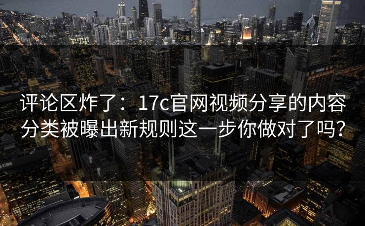 评论区炸了：17c官网视频分享的内容分类被曝出新规则这一步你做对了吗？