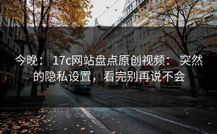 今晚： 17c网站盘点原创视频： 突然的隐私设置，看完别再说不会