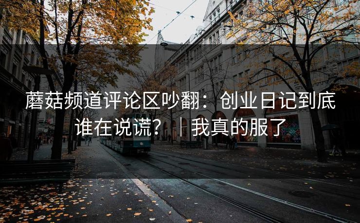蘑菇频道评论区吵翻：创业日记到底谁在说谎？｜我真的服了