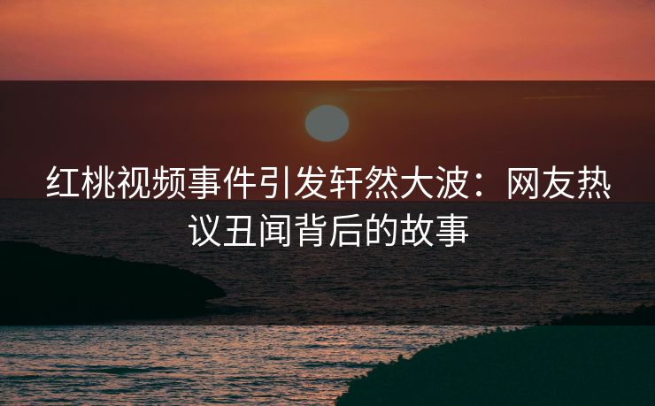 红桃视频事件引发轩然大波：网友热议丑闻背后的故事