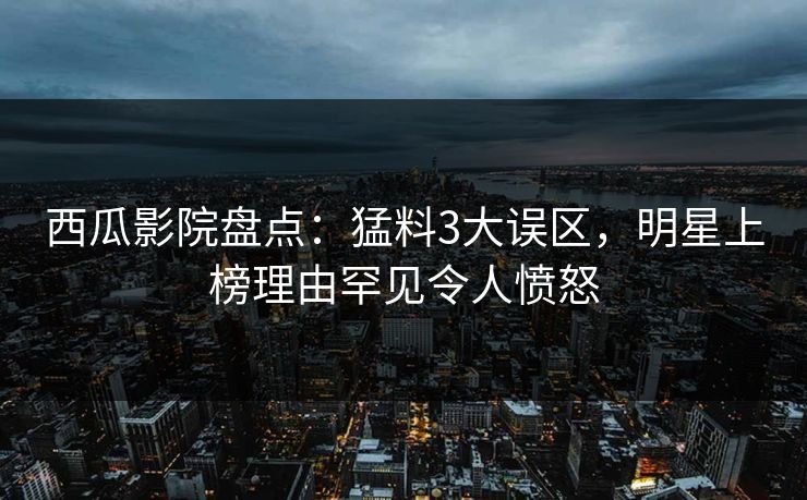 西瓜影院盘点：猛料3大误区，明星上榜理由罕见令人愤怒