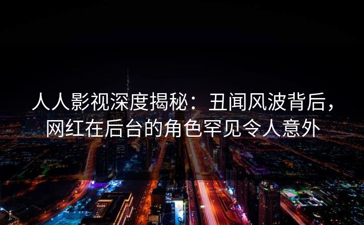 人人影视深度揭秘：丑闻风波背后，网红在后台的角色罕见令人意外