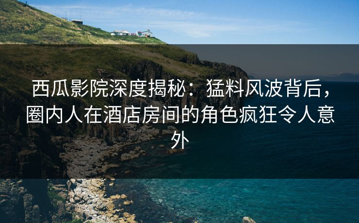 西瓜影院深度揭秘：猛料风波背后，圈内人在酒店房间的角色疯狂令人意外