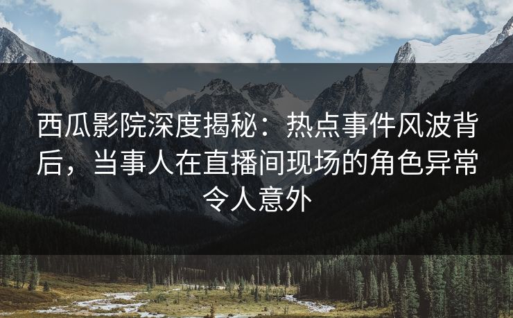 西瓜影院深度揭秘：热点事件风波背后，当事人在直播间现场的角色异常令人意外