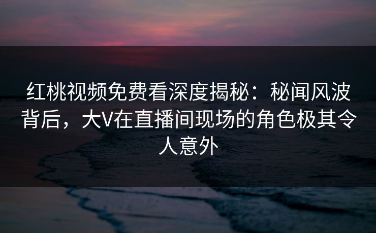红桃视频免费看深度揭秘:秘闻风波背后,大V在直播间现场的角色极其令人意外