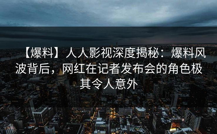 【爆料】人人影视深度揭秘：爆料风波背后，网红在记者发布会的角色极其令人意外
