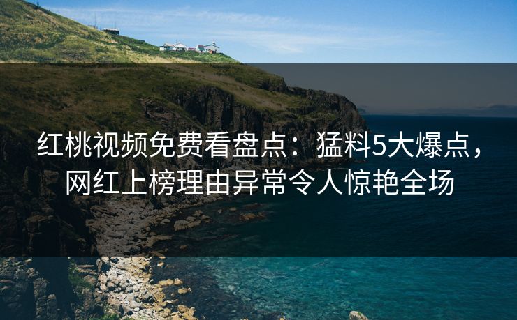 红桃视频免费看盘点:猛料5大爆点,网红上榜理由异常令人惊艳全场