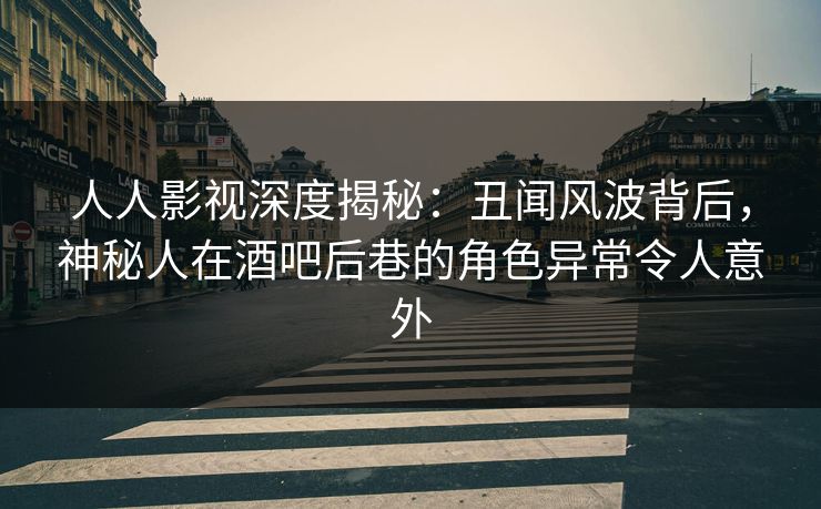 人人影视深度揭秘：丑闻风波背后，神秘人在酒吧后巷的角色异常令人意外