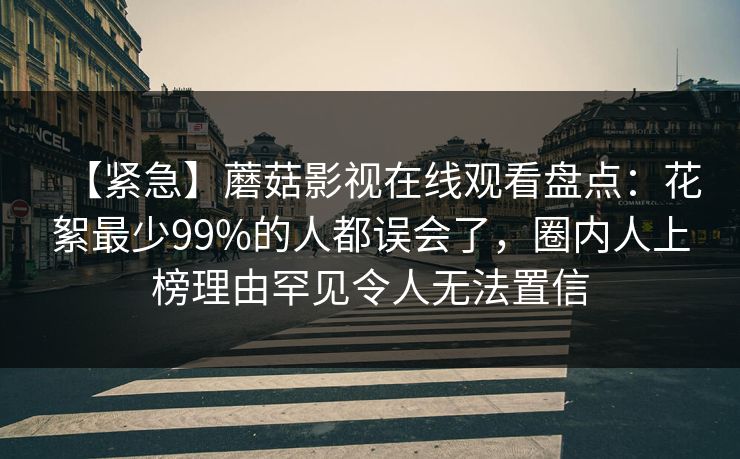 【紧急】蘑菇影视在线观看盘点：花絮最少99%的人都误会了，圈内人上榜理由罕见令人无法置信