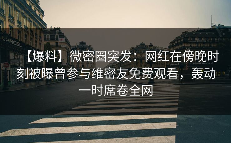 【爆料】微密圈突发:网红在傍晚时刻被曝曾参与维密友免费观看,轰动一时席卷全网