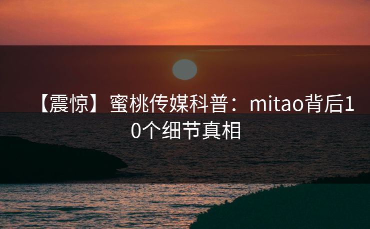 【震惊】蜜桃传媒科普：mitao背后10个细节真相