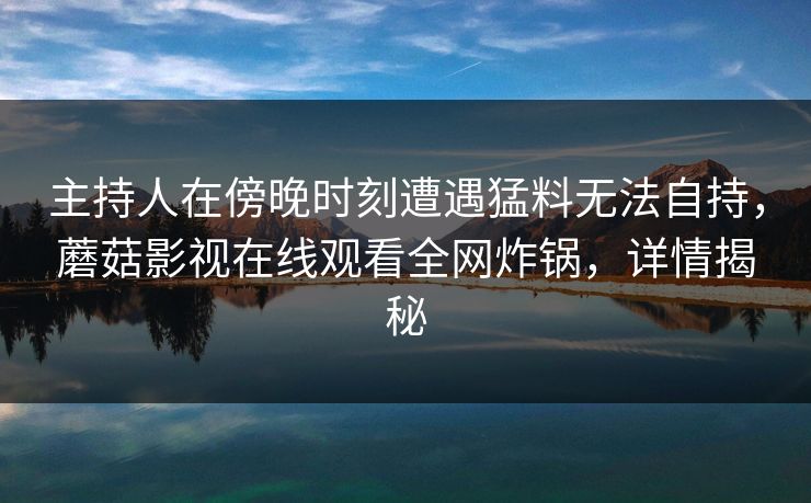 主持人在傍晚时刻遭遇猛料无法自持，蘑菇影视在线观看全网炸锅，详情揭秘