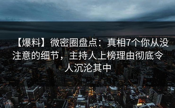 【爆料】微密圈盘点：真相7个你从没注意的细节，主持人上榜理由彻底令人沉沦其中
