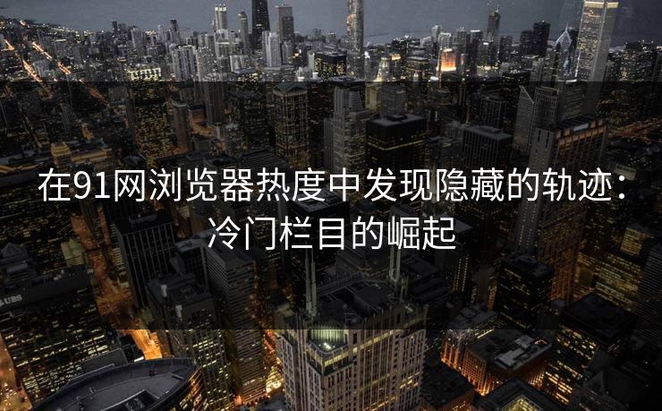 在91网浏览器热度中发现隐藏的轨迹：冷门栏目的崛起