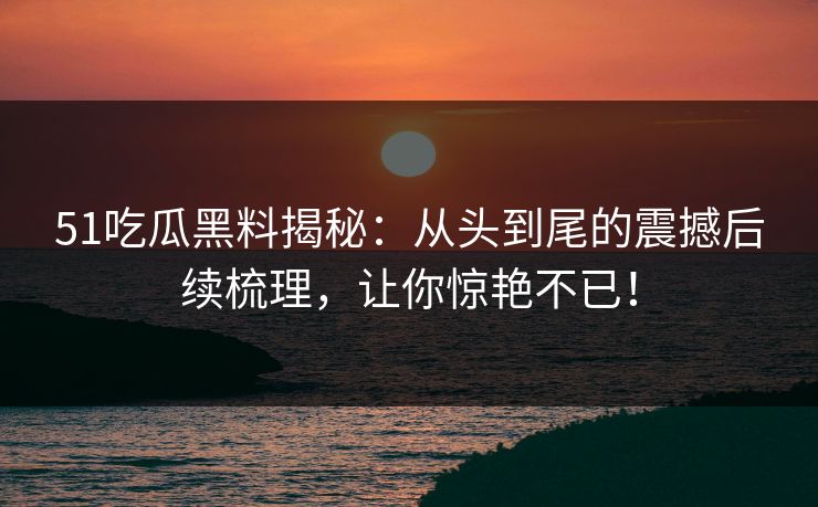 51吃瓜黑料揭秘：从头到尾的震撼后续梳理，让你惊艳不已！